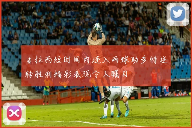 吉拉西短时间内连入两球助多特逆转胜利精彩表现令人瞩目