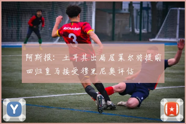 阿斯报：土耳其出局居莱尔将提前回归皇马接受穆里尼奥评估