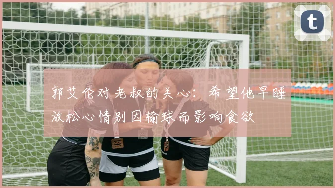 郭艾伦对老叔的关心：希望他早睡放松心情别因输球而影响食欲