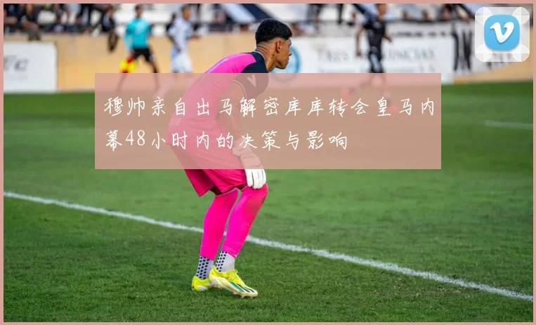 穆帅亲自出马解密库库转会皇马内幕48小时内的决策与影响