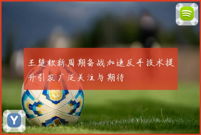 王楚钦新周期备战加速反手技术提升引发广泛关注与期待
