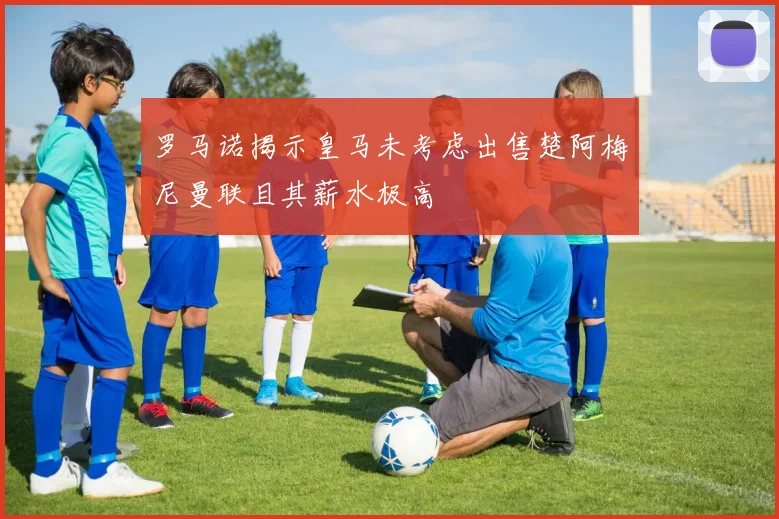 罗马诺揭示皇马未考虑出售楚阿梅尼曼联且其薪水极高
