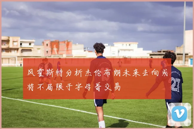 风霍斯特分析杰伦布朗未来去向或将不局限于字母哥交易
