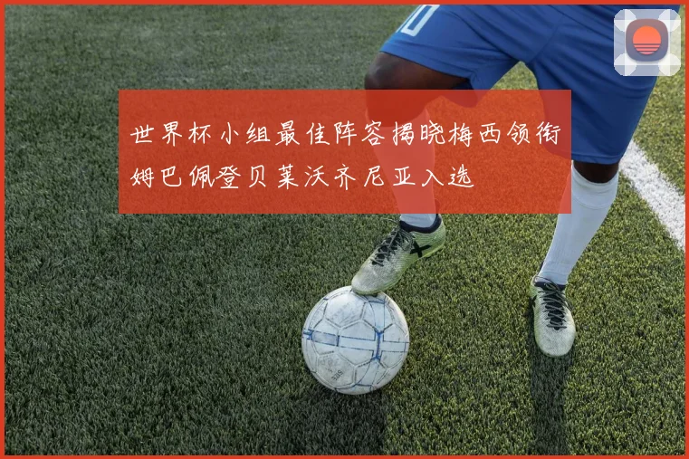 世界杯小组最佳阵容揭晓梅西领衔姆巴佩登贝莱沃齐尼亚入选