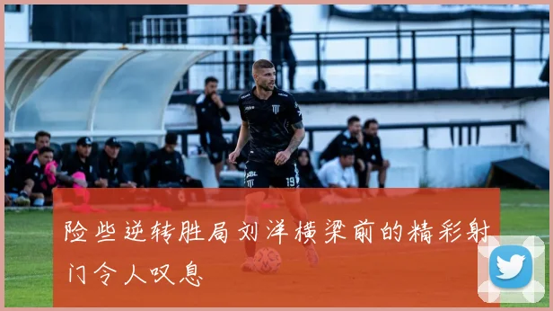 险些逆转胜局刘洋横梁前的精彩射门令人叹息