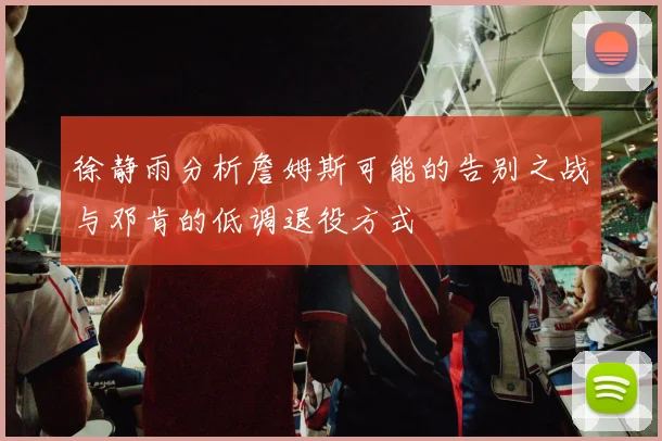 徐静雨分析詹姆斯可能的告别之战与邓肯的低调退役方式