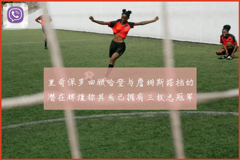 里奇保罗回顾哈登与詹姆斯搭档的潜在辉煌称其或已拥有三枚总冠军戒指