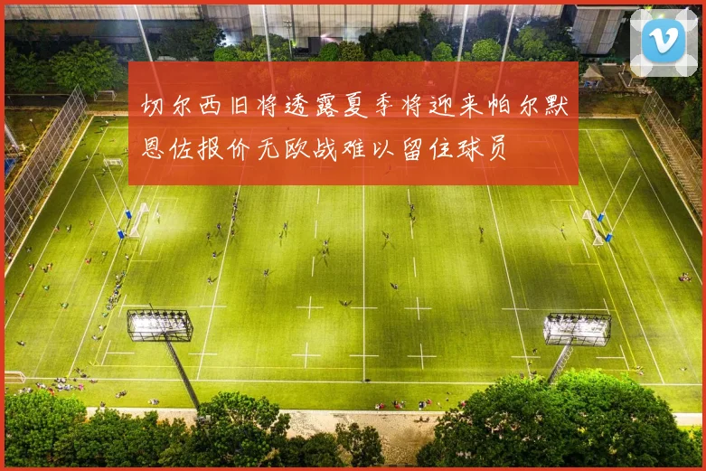 切尔西旧将透露夏季将迎来帕尔默恩佐报价无欧战难以留住球员
