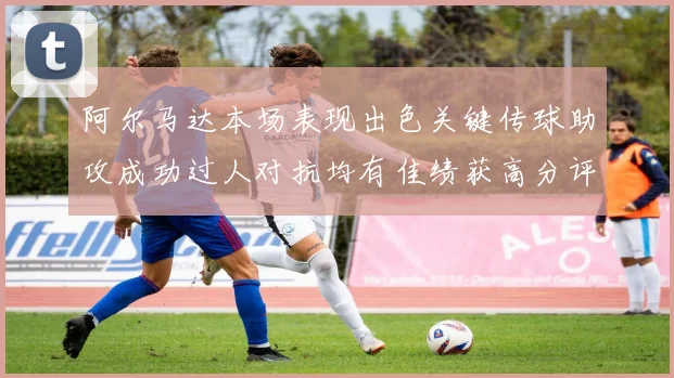阿尔马达本场表现出色关键传球助攻成功过人对抗均有佳绩获高分评价