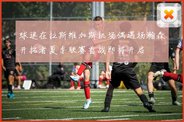 球迷在拉斯维加斯机场偶遇杨瀚森开拓者夏季联赛首战即将开启