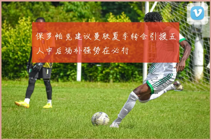 保罗帕克建议曼联夏季转会引援五人中后场补强势在必行