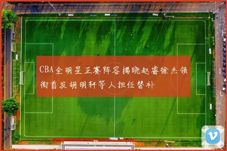 CBA全明星正赛阵容揭晓赵睿徐杰领衔首发胡明轩等人担任替补
