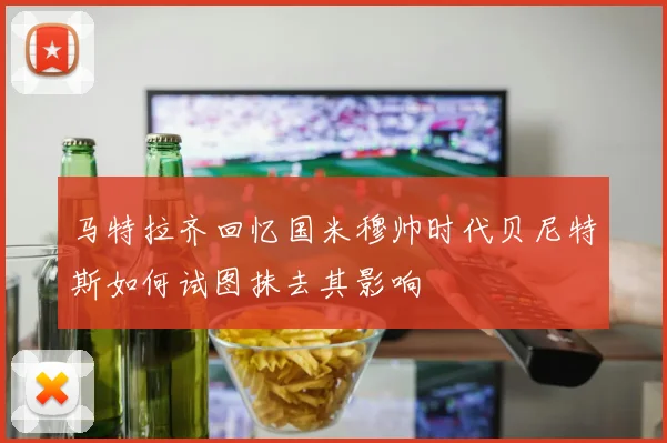 马特拉齐回忆国米穆帅时代贝尼特斯如何试图抹去其影响