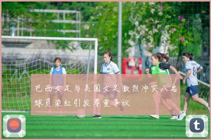 巴西女足与美国女足激烈冲突八名球员染红引发尊重争议