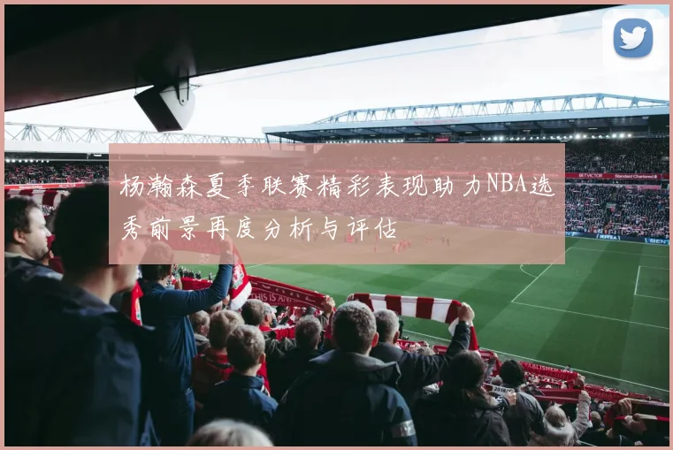 杨瀚森夏季联赛精彩表现助力NBA选秀前景再度分析与评估