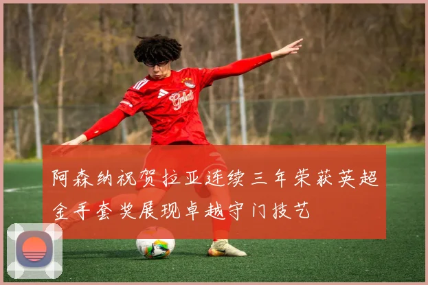 阿森纳祝贺拉亚连续三年荣获英超金手套奖展现卓越守门技艺