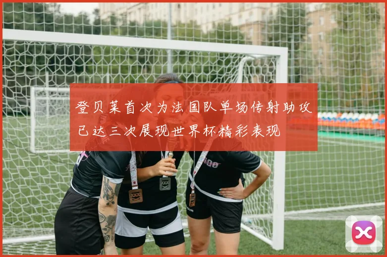 登贝莱首次为法国队单场传射助攻已达三次展现世界杯精彩表现