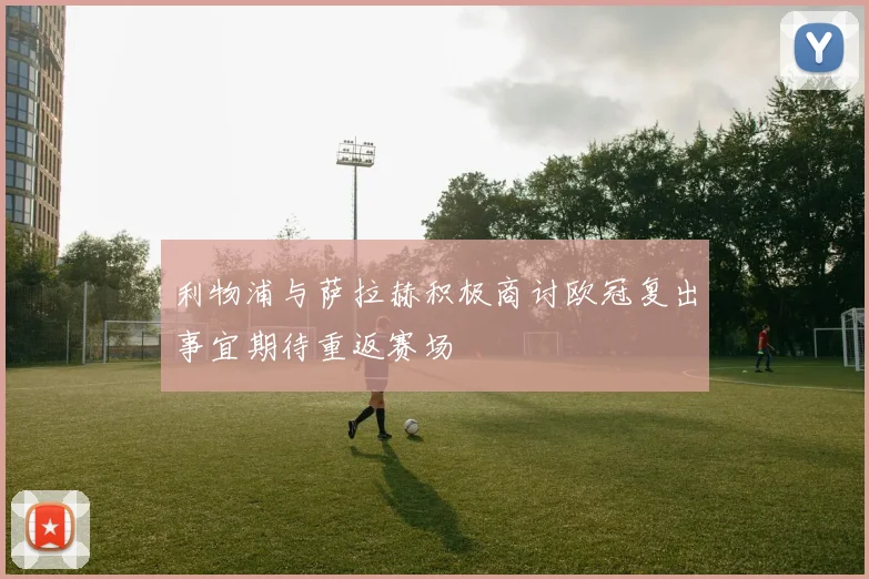 利物浦与萨拉赫积极商讨欧冠复出事宜期待重返赛场