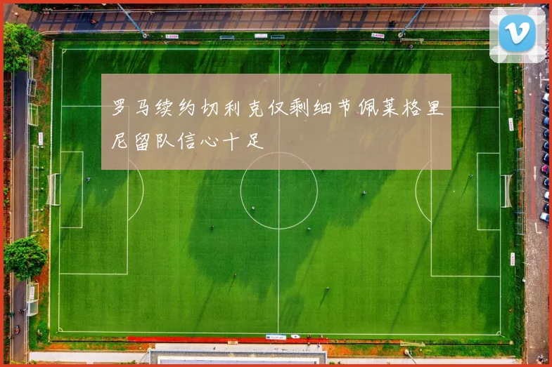 罗马续约切利克仅剩细节佩莱格里尼留队信心十足