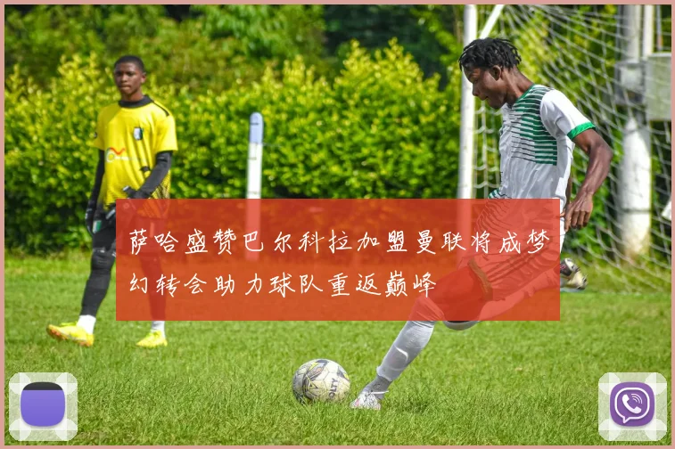 萨哈盛赞巴尔科拉加盟曼联将成梦幻转会助力球队重返巅峰