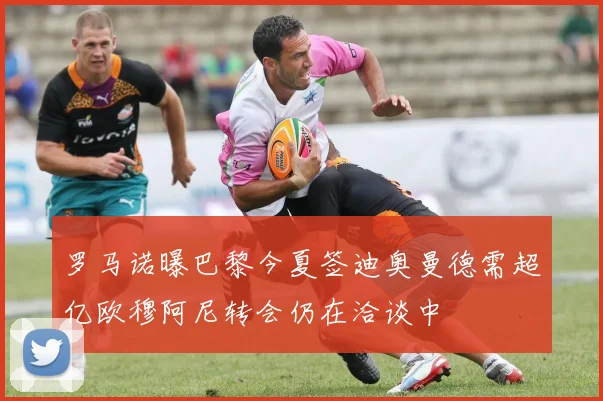 罗马诺曝巴黎今夏签迪奥曼德需超亿欧穆阿尼转会仍在洽谈中