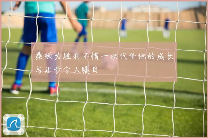 桑顿为胜利不惜一切代价他的成长与进步令人瞩目