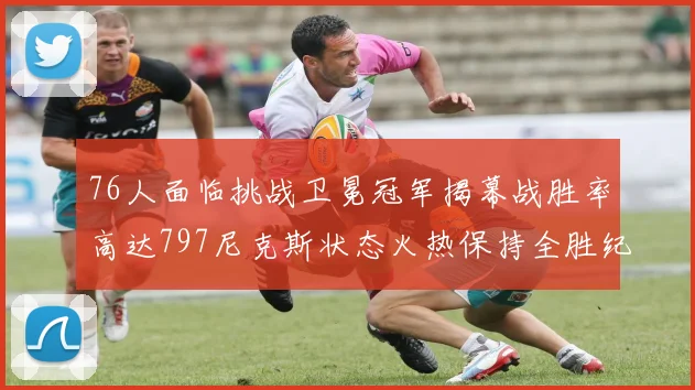 76人面临挑战卫冕冠军揭幕战胜率高达797尼克斯状态火热保持全胜纪录